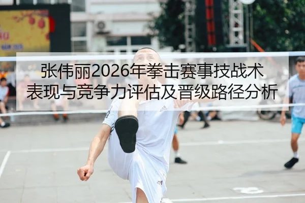 张伟丽2026年拳击赛事技战术表现与竞争力评估及晋级路径分析