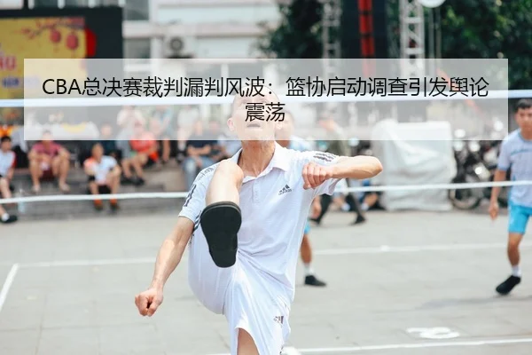 CBA总决赛裁判漏判风波：篮协启动调查引发舆论震荡
